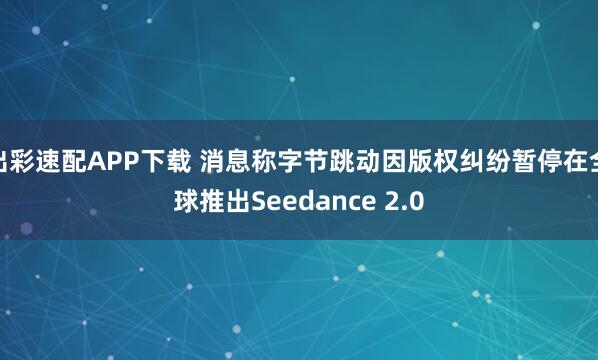 出彩速配APP下载 消息称字节跳动因版权纠纷暂停在全球推出Seedance 2.0