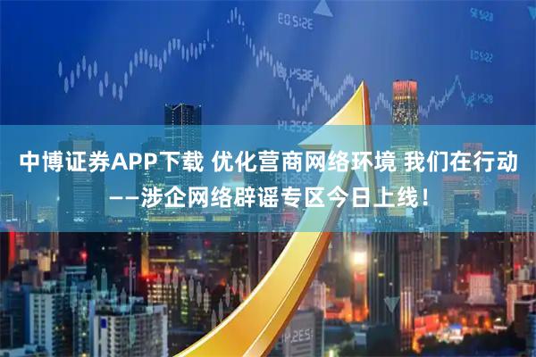 中博证券APP下载 优化营商网络环境 我们在行动——涉企网络辟谣专区今日上线！
