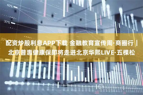 配资炒股利息APP下载 金融教育宣传周·商圈行｜北京普惠健康保即将走进北京华熙LIVE·五棵松