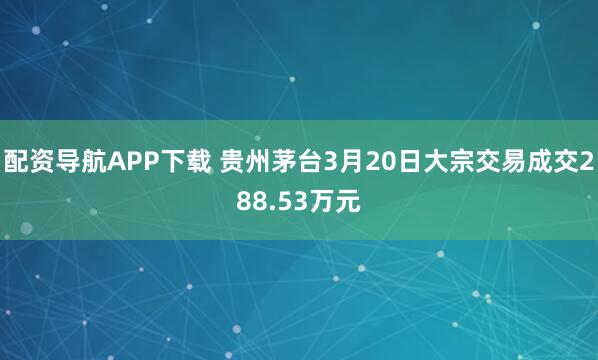 配资导航APP下载 贵州茅台3月20日大宗交易成交288.53万元