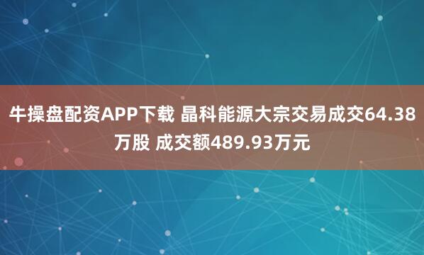 牛操盘配资APP下载 晶科能源大宗交易成交64.38万股 成交额489.93万元