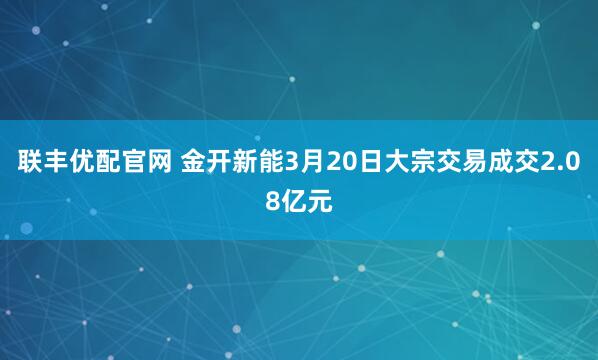 联丰优配官网 金开新能3月20日大宗交易成交2.08亿元