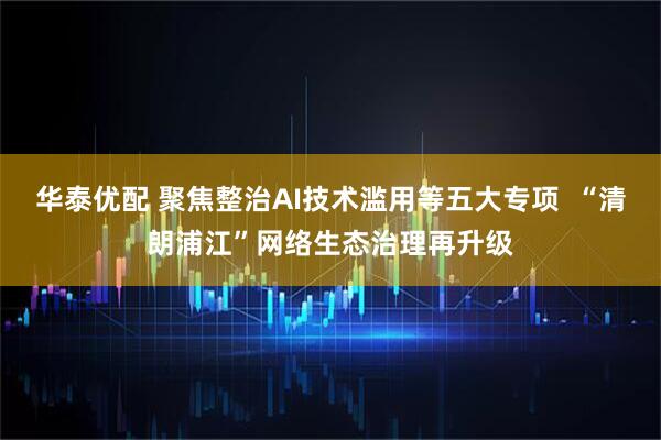 华泰优配 聚焦整治AI技术滥用等五大专项  “清朗浦江”网络生态治理再升级