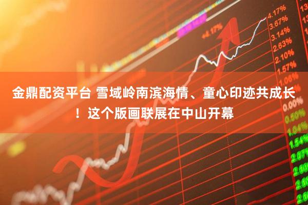 金鼎配资平台 雪域岭南滨海情、童心印迹共成长！这个版画联展在中山开幕