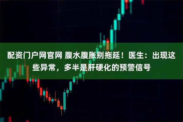 配资门户网官网 腹水腹胀别拖延！医生：出现这些异常，多半是肝硬化的预警信号