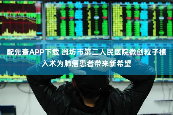配先查APP下载 潍坊市第二人民医院微创粒子植入术为肺癌患者带来新希望