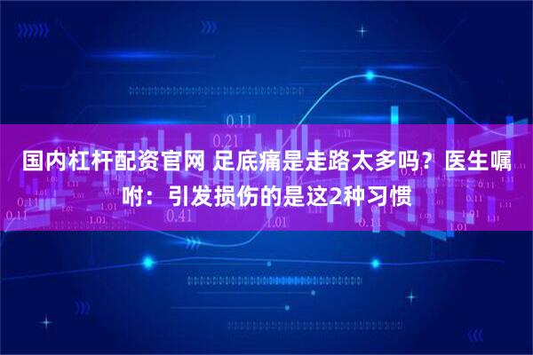 国内杠杆配资官网 足底痛是走路太多吗？医生嘱咐：引发损伤的是这2种习惯