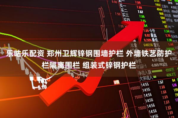 乐咕乐配资 郑州卫辉锌钢围墙护栏 外墙铁艺防护栏隔离围栏 组装式锌钢护栏