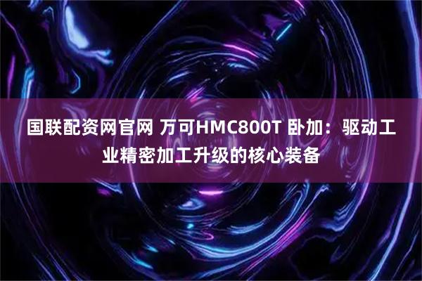国联配资网官网 万可HMC800T 卧加：驱动工业精密加工升级的核心装备