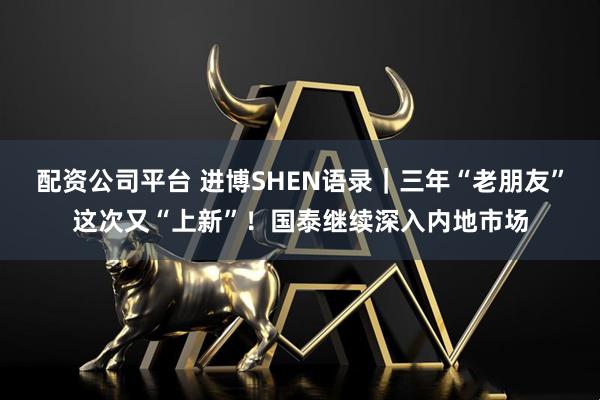 配资公司平台 进博SHEN语录｜三年“老朋友”这次又“上新”！国泰继续深入内地市场