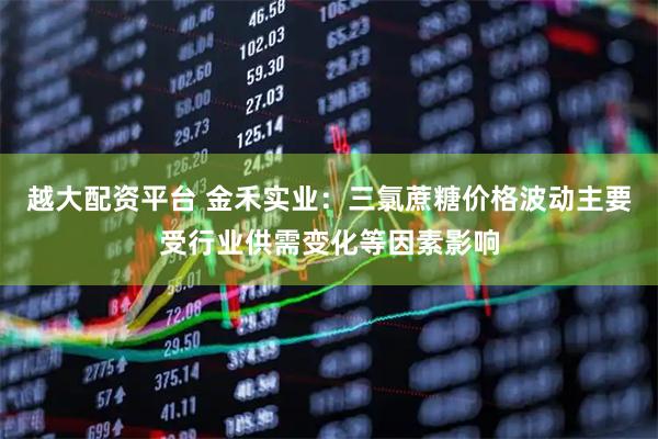 越大配资平台 金禾实业：三氯蔗糖价格波动主要受行业供需变化等因素影响