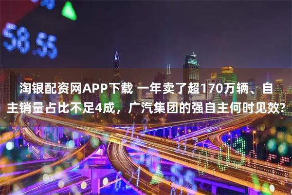 淘银配资网APP下载 一年卖了超170万辆、自主销量占比不足4成，广汽集团的强自主何时见效?