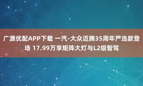 广源优配APP下载 一汽-大众迈腾35周年严选款登场 17.99万享矩阵大灯与L2级智驾