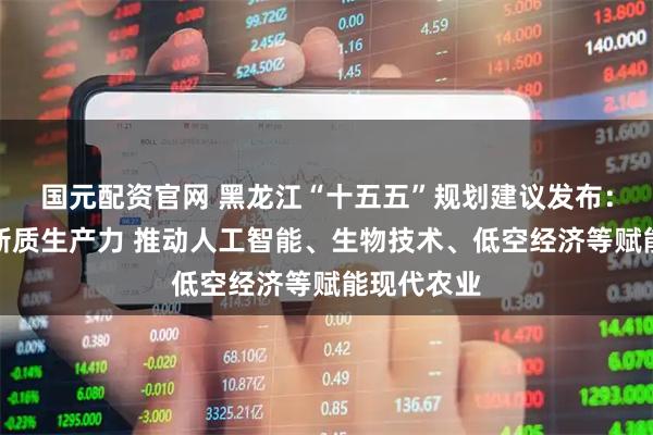 国元配资官网 黑龙江“十五五”规划建议发布：培育农业新质生产力 推动人工智能、生物技术、低空经济等赋能现代农业