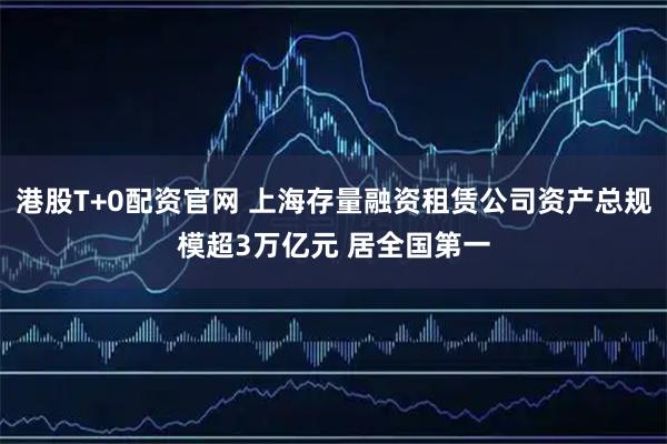 港股T+0配资官网 上海存量融资租赁公司资产总规模超3万亿元 居全国第一