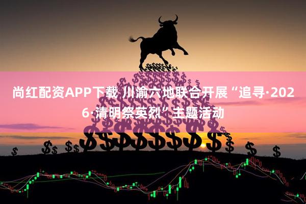 尚红配资APP下载 川渝六地联合开展“追寻·2026·清明祭英烈”主题活动