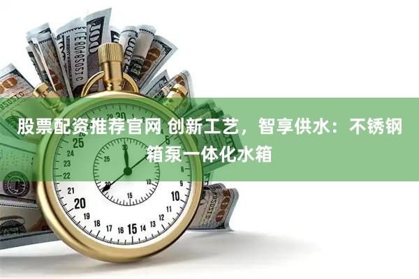 股票配资推荐官网 创新工艺，智享供水：不锈钢箱泵一体化水箱