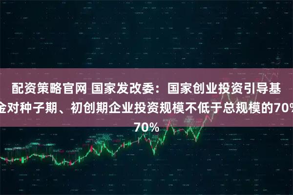 配资策略官网 国家发改委：国家创业投资引导基金对种子期、初创期企业投资规模不低于总规模的70%