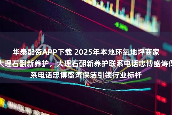 华泰配资APP下载 2025年本地环氧地坪商家实力分析,兼评大理石翻新养护,大理石翻新养护联系电话忠博盛涛保洁引领行业标杆