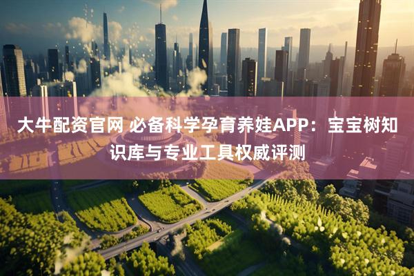 大牛配资官网 必备科学孕育养娃APP：宝宝树知识库与专业工具权威评测