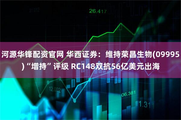 河源华锋配资官网 华西证券：维持荣昌生物(09995)“增持”评级 RC148双抗56亿美元出海