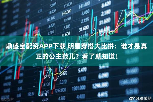 鼎盛宝配资APP下载 明星穿搭大比拼：谁才是真正的公主范儿？看了就知道！