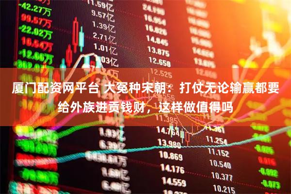 厦门配资网平台 大冤种宋朝：打仗无论输赢都要给外族进贡钱财，这样做值得吗