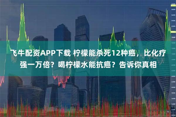 飞牛配资APP下载 柠檬能杀死12种癌，比化疗强一万倍？喝柠檬水能抗癌？告诉你真相