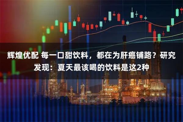 辉煌优配 每一口甜饮料，都在为肝癌铺路？研究发现：夏天最该喝的饮料是这2种