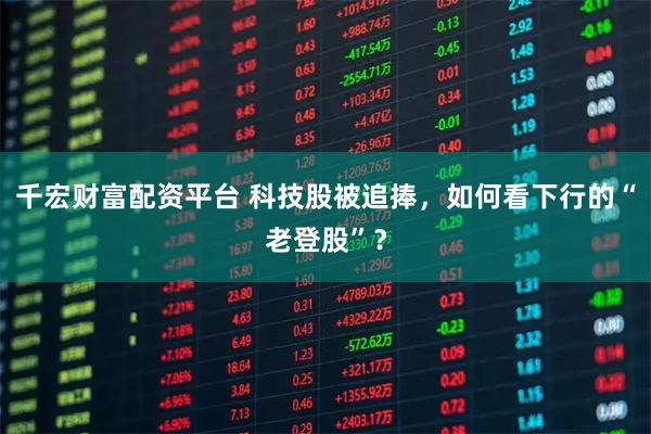 千宏财富配资平台 科技股被追捧，如何看下行的“老登股”？