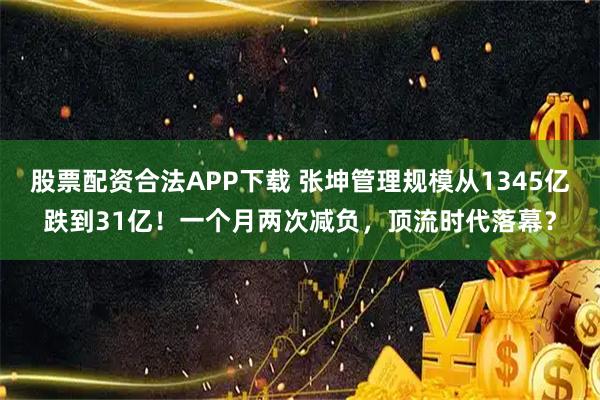 股票配资合法APP下载 张坤管理规模从1345亿跌到31亿！一个月两次减负，顶流时代落幕？