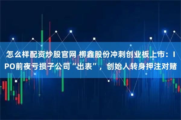 怎么样配资炒股官网 柳鑫股份冲刺创业板上市：IPO前夜亏损子公司“出表”，创始人转身押注对赌