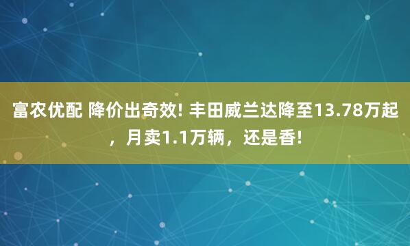 富农优配 降价出奇效! 丰田威兰达降至13.78万起，月卖1.1万辆，还是香!