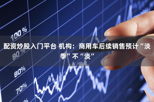 配资炒股入门平台 机构：商用车后续销售预计“淡季”不“淡”