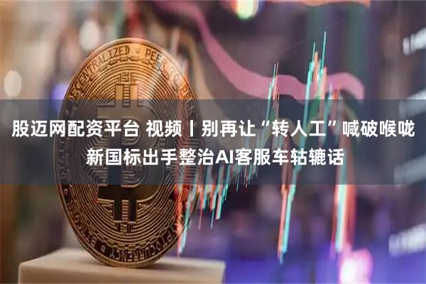 股迈网配资平台 视频丨别再让“转人工”喊破喉咙 新国标出手整治AI客服车轱辘话