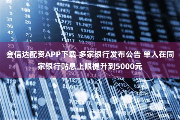 金信达配资APP下载 多家银行发布公告 单人在同家银行贴息上限提升到5000元