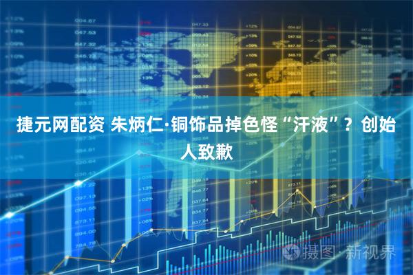 捷元网配资 朱炳仁·铜饰品掉色怪“汗液”？创始人致歉