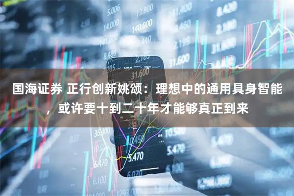 国海证券 正行创新姚颂：理想中的通用具身智能，或许要十到二十年才能够真正到来