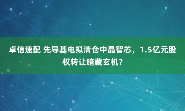 卓信速配 先导基电拟清仓中晶智芯，1.5亿元股权转让暗藏玄机？