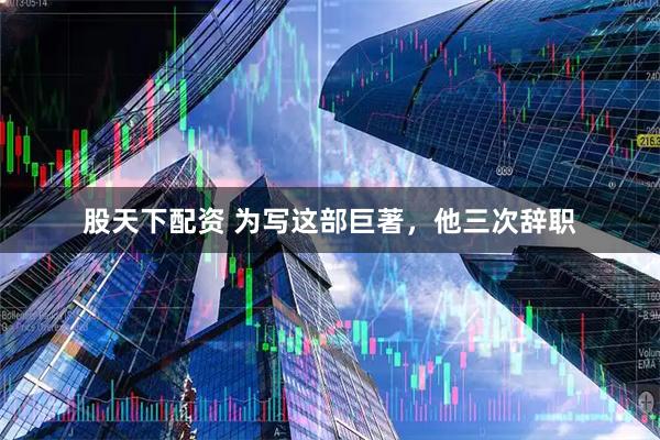 股天下配资 为写这部巨著，他三次辞职