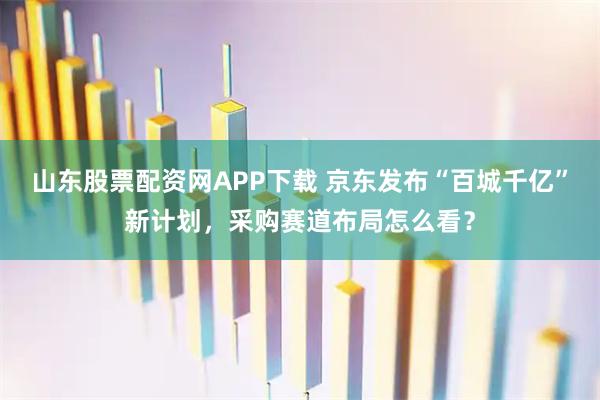 山东股票配资网APP下载 京东发布“百城千亿”新计划，采购赛道布局怎么看？