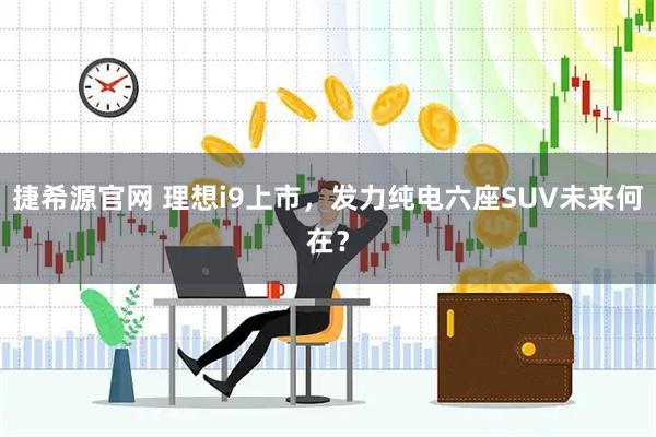 捷希源官网 理想i9上市，发力纯电六座SUV未来何在？