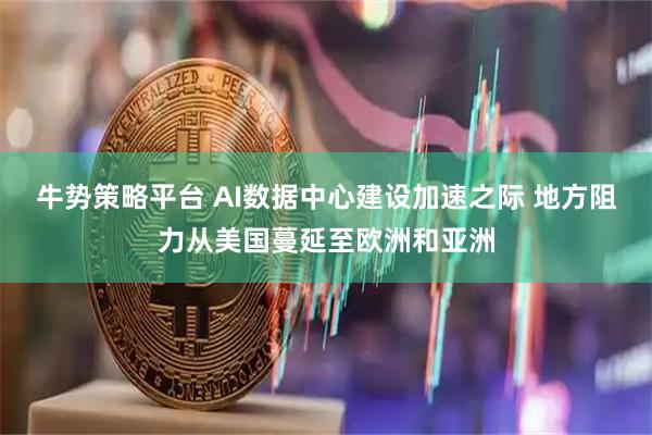 牛势策略平台 AI数据中心建设加速之际 地方阻力从美国蔓延至欧洲和亚洲