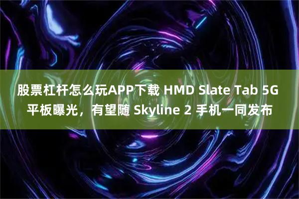 股票杠杆怎么玩APP下载 HMD Slate Tab 5G 平板曝光，有望随 Skyline 2 手机一同发布