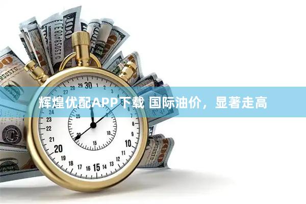 辉煌优配APP下载 国际油价，显著走高